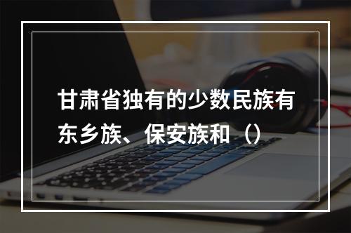 甘肃省独有的少数民族有东乡族、保安族和（）