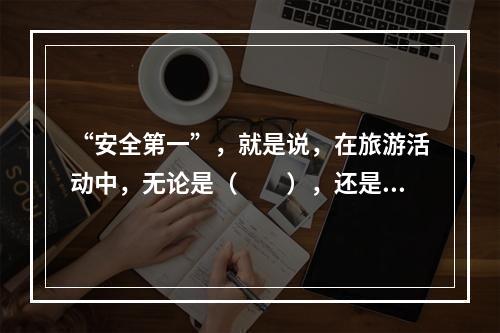 “安全第一”，就是说，在旅游活动中，无论是（　　），还是旅游