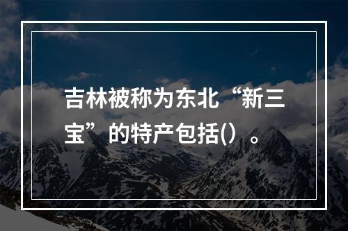 吉林被称为东北“新三宝”的特产包括(）。