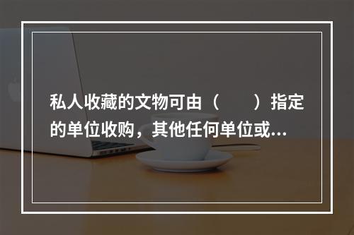 私人收藏的文物可由（　　）指定的单位收购，其他任何单位或个