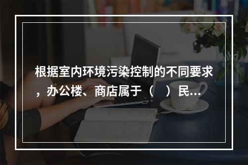 根据室内环境污染控制的不同要求，办公楼、商店属于（　）民用建