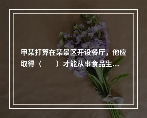 甲某打算在某景区开设餐厅，他应取得（　　）才能从事食品生产