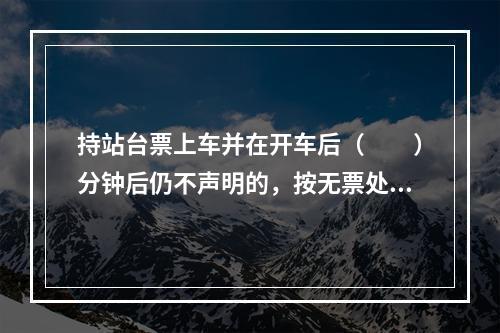 持站台票上车并在开车后（　　）分钟后仍不声明的，按无票处理