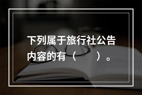 下列属于旅行社公告内容的有（　　）。