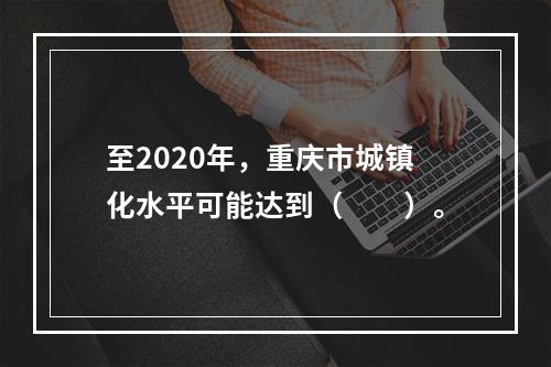 至2020年，重庆市城镇化水平可能达到（　　）。