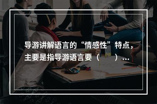 导游讲解语言的“情感性”特点，主要是指导游语言要（　　）。