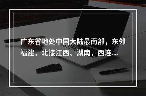 广东省地处中国大陆最南部，东邻福建，北接江西、湖南，西连广西