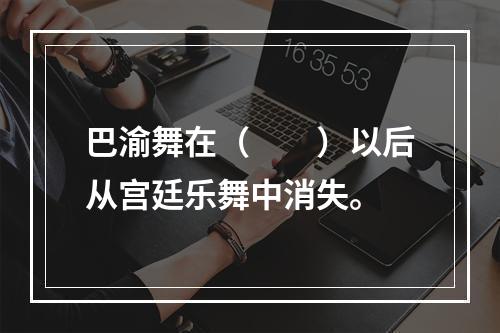 巴渝舞在（　　）以后从宫廷乐舞中消失。