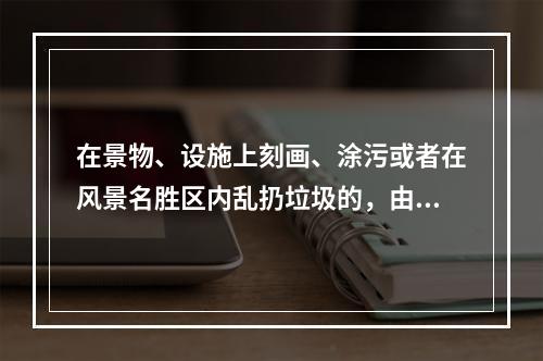 在景物、设施上刻画、涂污或者在风景名胜区内乱扔垃圾的，由风