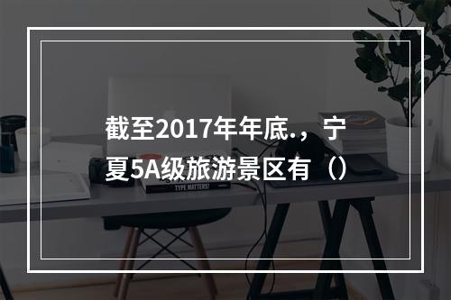 截至2017年年底.，宁夏5A级旅游景区有（）