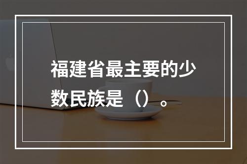 福建省最主要的少数民族是（）。