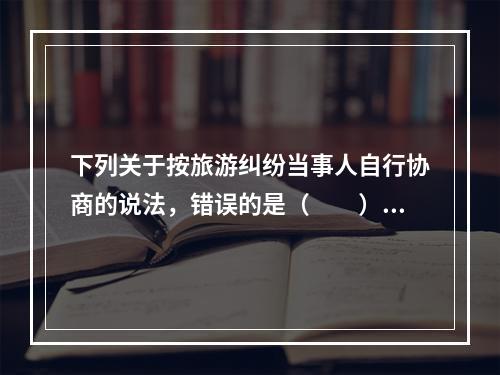 下列关于按旅游纠纷当事人自行协商的说法，错误的是（　　）。