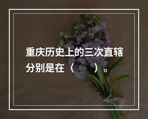 重庆历史上的三次直辖分别是在（　　）。