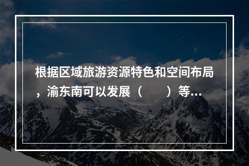 根据区域旅游资源特色和空间布局，渝东南可以发展（　　）等主