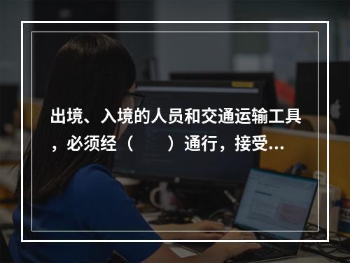 出境、入境的人员和交通运输工具，必须经（　　）通行，接受边