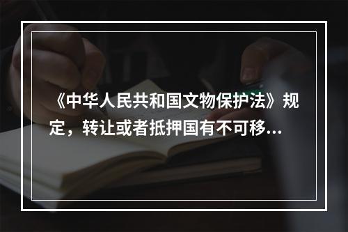 《中华人民共和国文物保护法》规定，转让或者抵押国有不可移动