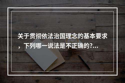 关于贯彻依法治国理念的基本要求，下列哪一说法是不正确的?（