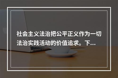 社会主义法治把公平正义作为一切法治实践活动的价值追求。下列