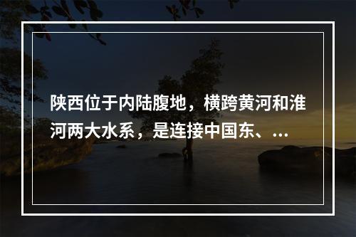 陕西位于内陆腹地，横跨黄河和淮河两大水系，是连接中国东、中部