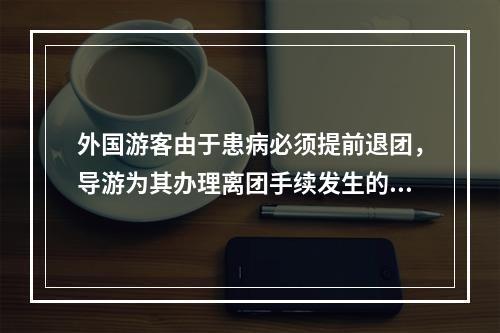 外国游客由于患病必须提前退团，导游为其办理离团手续发生的费