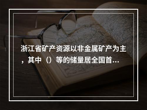 浙江省矿产资源以非金属矿产为主，其中（）等的储量居全国首位。