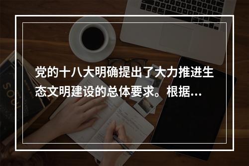 党的十八大明确提出了大力推进生态文明建设的总体要求。根据要求