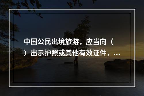 中国公民出境旅游，应当向（　　）出示护照或其他有效证件，填