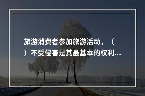 旅游消费者参加旅游活动，（　　）不受侵害是其最基本的权利。