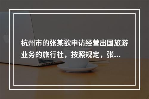 杭州市的张某欲申请经营出国旅游业务的旅行社，按照规定，张某