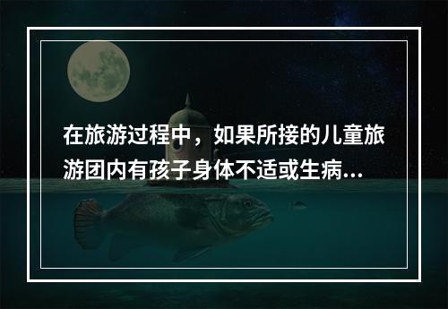 在旅游过程中，如果所接的儿童旅游团内有孩子身体不适或生病时