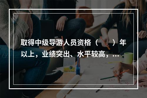 取得中级导游人员资格（　　）年以上，业绩突出、水平较高，在