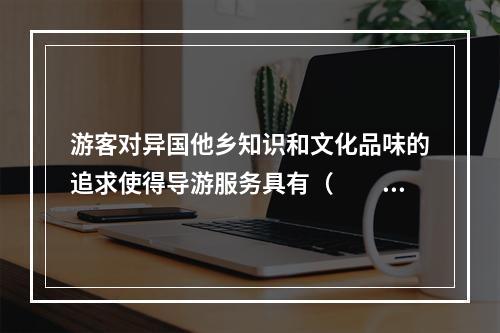 游客对异国他乡知识和文化品味的追求使得导游服务具有（　　）