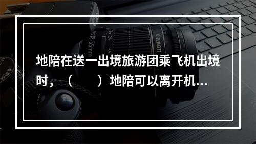 地陪在送一出境旅游团乘飞机出境时，（　　）地陪可以离开机场