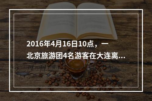 2016年4月16日10点，一北京旅游团4名游客在大连离团外