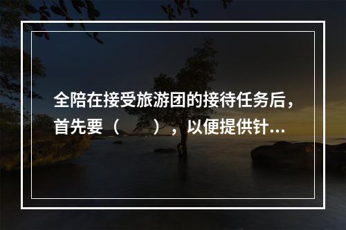 全陪在接受旅游团的接待任务后，首先要（　　），以便提供针对