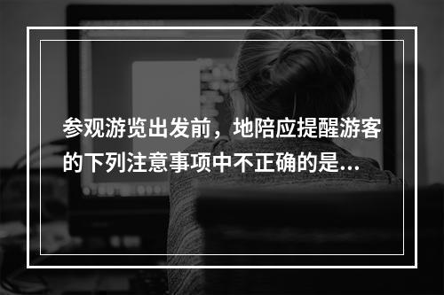 参观游览出发前，地陪应提醒游客的下列注意事项中不正确的是（