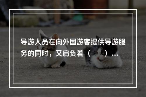 导游人员在向外国游客提供导游服务的同时，又肩负着（　　）的