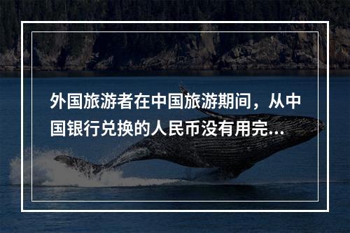 外国旅游者在中国旅游期间，从中国银行兑换的人民币没有用完，