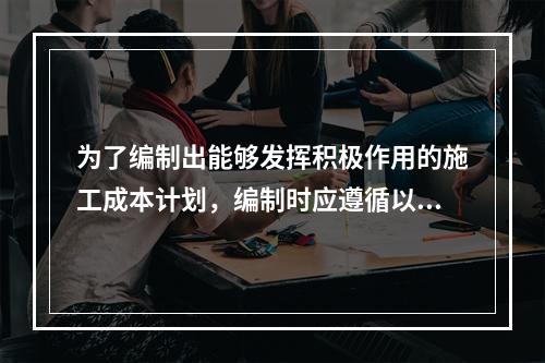 为了编制出能够发挥积极作用的施工成本计划，编制时应遵循以下（