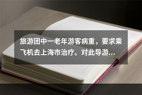 旅游团中一老年游客病重，要求乘飞机去上海市治疗。对此导游人