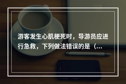 游客发生心肌梗死时，导游员应进行急救，下列做法错误的是（　