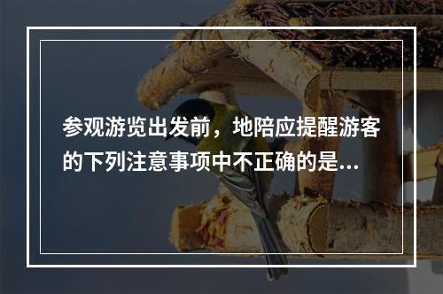 参观游览出发前，地陪应提醒游客的下列注意事项中不正确的是（