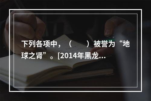 下列各项中，（　　）被誉为“地球之肾”。[2014年黑龙江