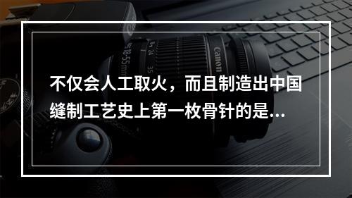 不仅会人工取火，而且制造出中国缝制工艺史上第一枚骨针的是（