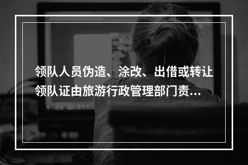 领队人员伪造、涂改、出借或转让领队证由旅游行政管理部门责令