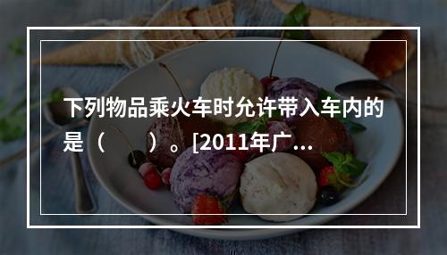 下列物品乘火车时允许带入车内的是（　　）。[2011年广西