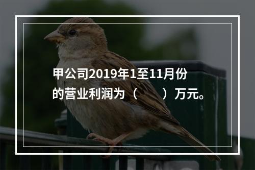 甲公司2019年1至11月份的营业利润为（　　）万元。