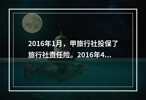 2016年1月，甲旅行社投保了旅行社责任险。2016年4月，