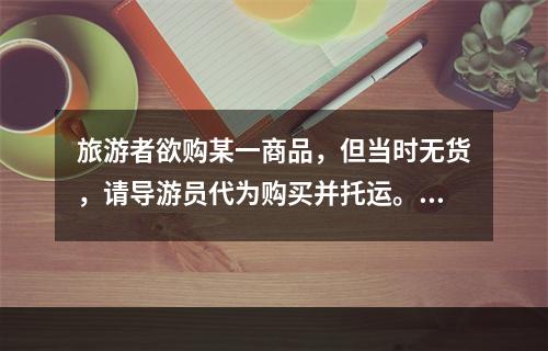 旅游者欲购某一商品，但当时无货，请导游员代为购买并托运。对