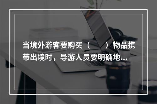 当境外游客要购买（　　）物品携带出境时，导游人员要明确地告